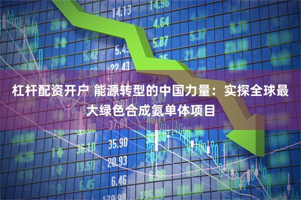 杠杆配资开户 能源转型的中国力量：实探全球最大绿色合成氨单体项目