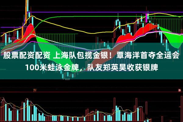 股票配资配资 上海队包揽金银！覃海洋首夺全运会100米蛙泳金牌，队友郑英昊收获银牌