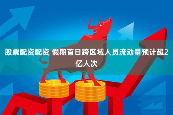 股票配资配资 假期首日跨区域人员流动量预计超2亿人次