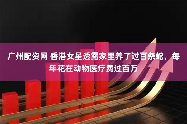 广州配资网 香港女星透露家里养了过百条蛇，每年花在动物医疗费过百万