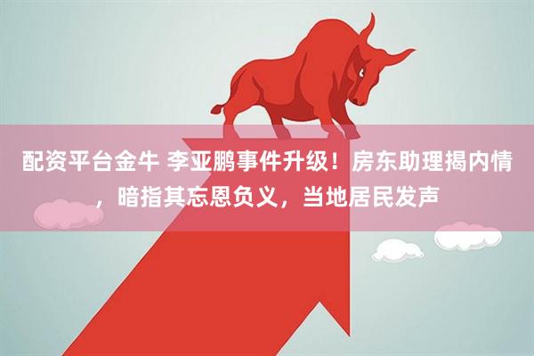 配资平台金牛 李亚鹏事件升级！房东助理揭内情，暗指其忘恩负义，当地居民发声