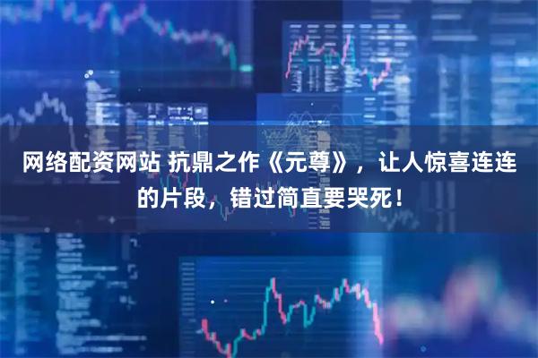 网络配资网站 抗鼎之作《元尊》，让人惊喜连连的片段，错过简直要哭死！