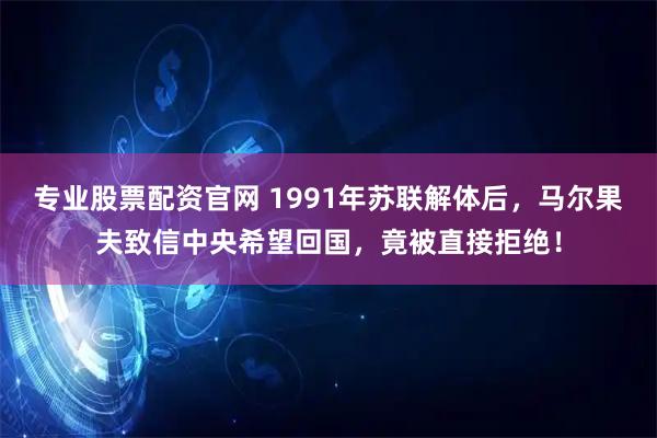 专业股票配资官网 1991年苏联解体后，马尔果夫致信中央希望回国，竟被直接拒绝！