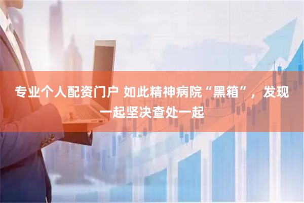 专业个人配资门户 如此精神病院“黑箱”，发现一起坚决查处一起