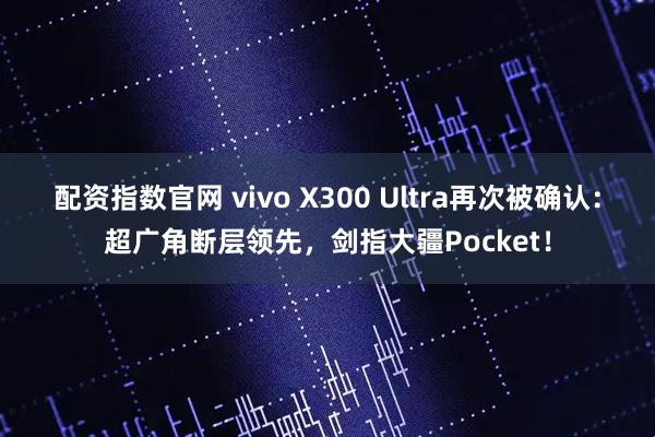 配资指数官网 vivo X300 Ultra再次被确认：超广角断层领先，剑指大疆Pocket！