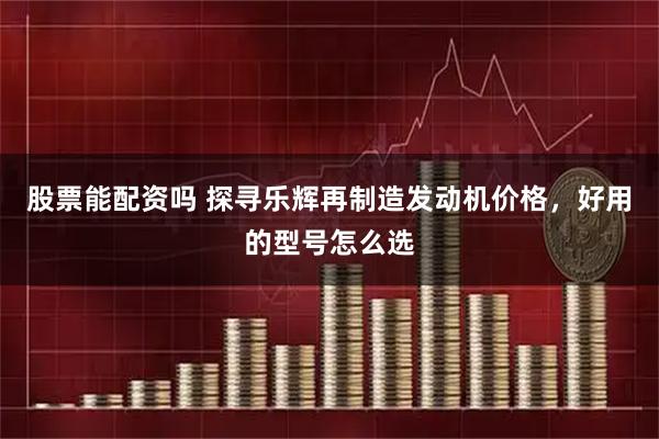 股票能配资吗 探寻乐辉再制造发动机价格，好用的型号怎么选