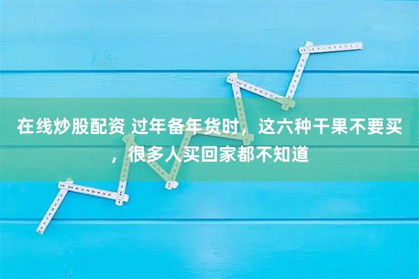 在线炒股配资 过年备年货时，这六种干果不要买，很多人买回家都不知道