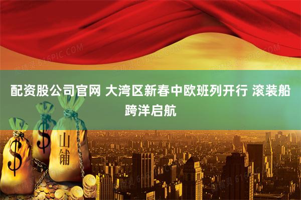 配资股公司官网 大湾区新春中欧班列开行 滚装船跨洋启航