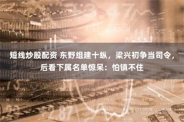 短线炒股配资 东野组建十纵，梁兴初争当司令，后看下属名单惊呆：怕镇不住