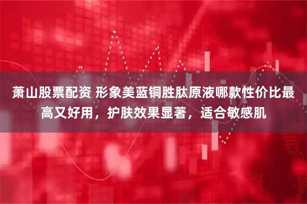 萧山股票配资 形象美蓝铜胜肽原液哪款性价比最高又好用，护肤效果显著，适合敏感肌