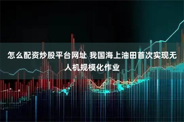 怎么配资炒股平台网址 我国海上油田首次实现无人机规模化作业