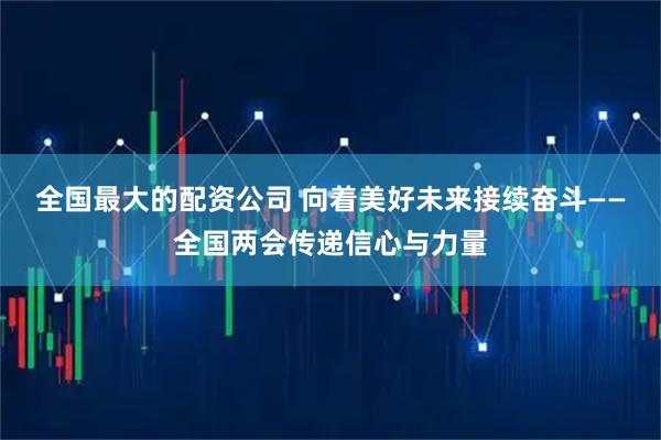 全国最大的配资公司 向着美好未来接续奋斗——全国两会传递信心与力量