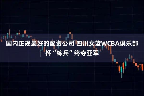 国内正规最好的配资公司 四川女篮WCBA俱乐部杯“练兵”终夺亚军