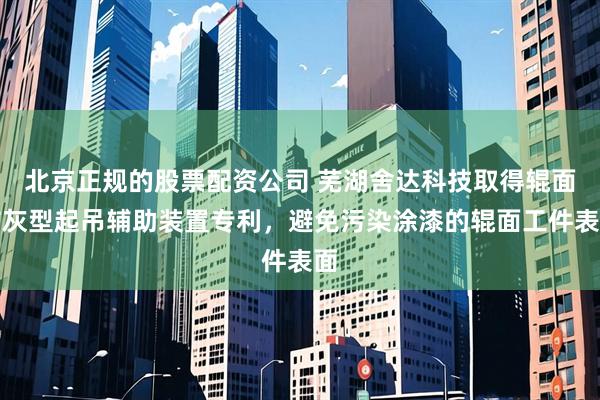 北京正规的股票配资公司 芜湖舍达科技取得辊面防灰型起吊辅助装置专利，避免污染涂漆的辊面工件表面