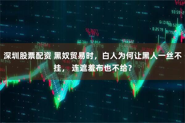 深圳股票配资 黑奴贸易时，白人为何让黑人一丝不挂， 连遮羞布也不给？