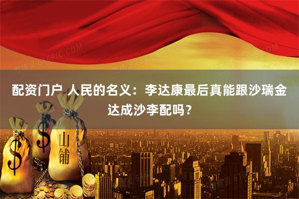 配资门户 人民的名义：李达康最后真能跟沙瑞金达成沙李配吗？