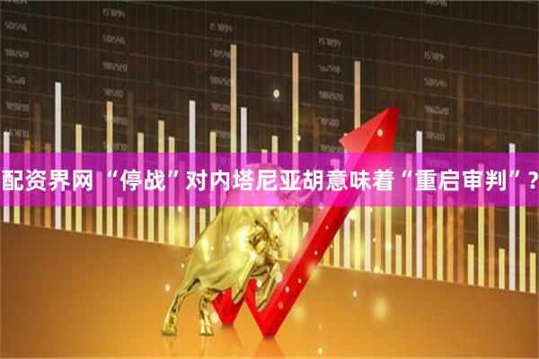 配资界网 “停战”对内塔尼亚胡意味着“重启审判”？