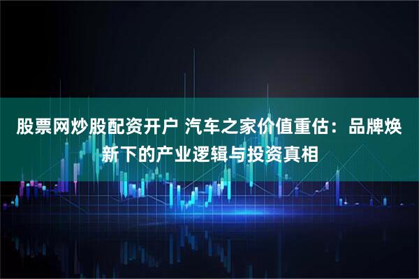 股票网炒股配资开户 汽车之家价值重估：品牌焕新下的产业逻辑与投资真相