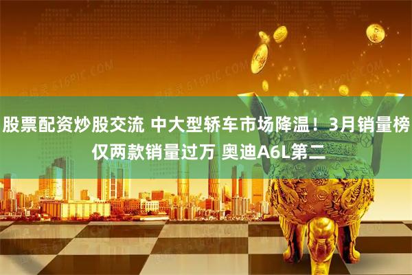股票配资炒股交流 中大型轿车市场降温！3月销量榜 仅两款销量过万 奥迪A6L第二