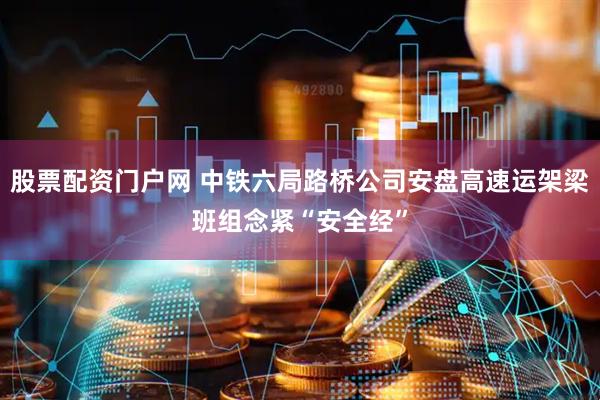 股票配资门户网 中铁六局路桥公司安盘高速运架梁班组念紧“安全经”