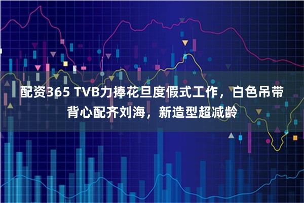 配资365 TVB力捧花旦度假式工作，白色吊带背心配齐刘海，新造型超减龄
